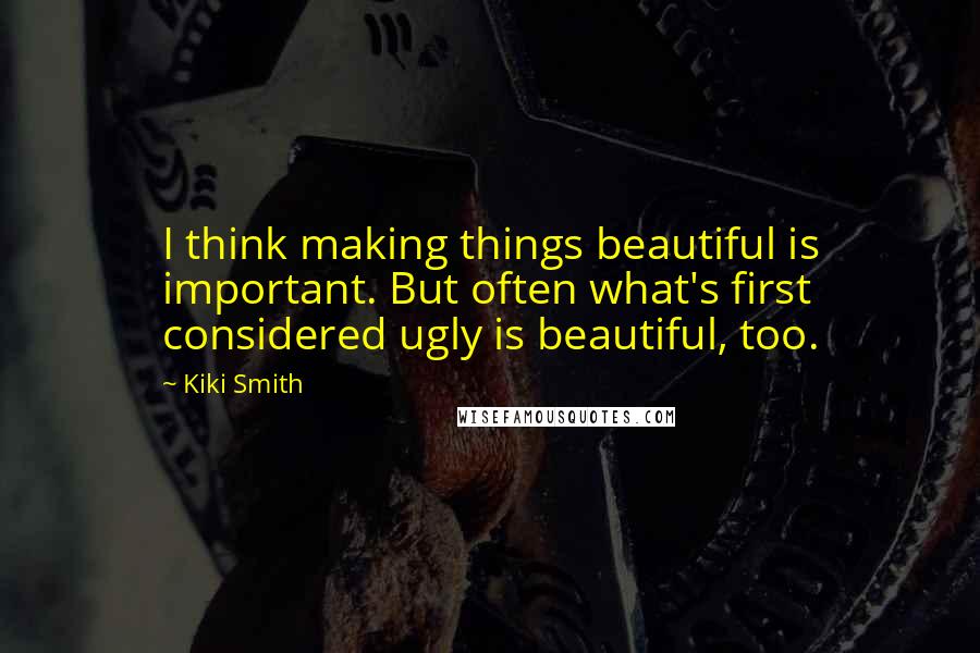 Kiki Smith Quotes: I think making things beautiful is important. But often what's first considered ugly is beautiful, too.