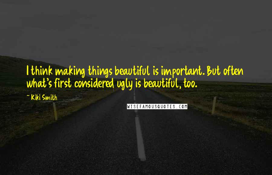 Kiki Smith Quotes: I think making things beautiful is important. But often what's first considered ugly is beautiful, too.