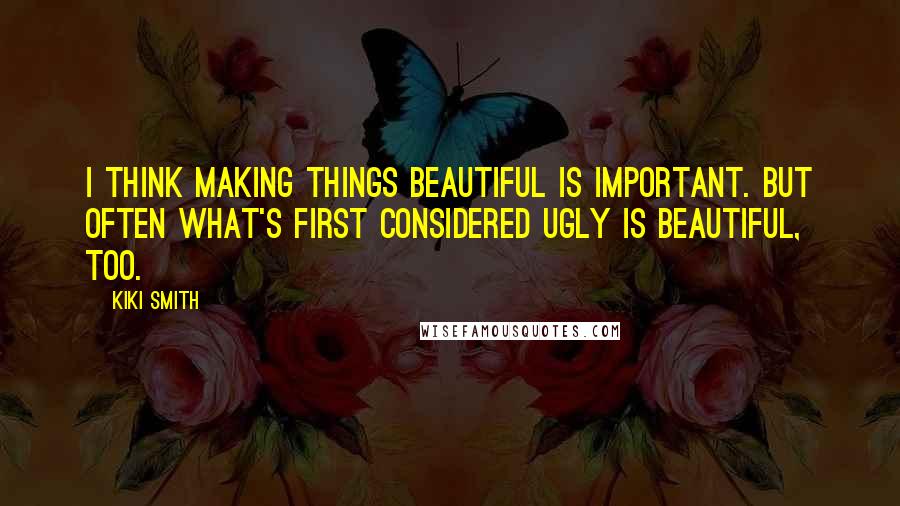 Kiki Smith Quotes: I think making things beautiful is important. But often what's first considered ugly is beautiful, too.