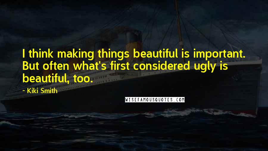 Kiki Smith Quotes: I think making things beautiful is important. But often what's first considered ugly is beautiful, too.