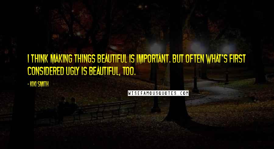 Kiki Smith Quotes: I think making things beautiful is important. But often what's first considered ugly is beautiful, too.