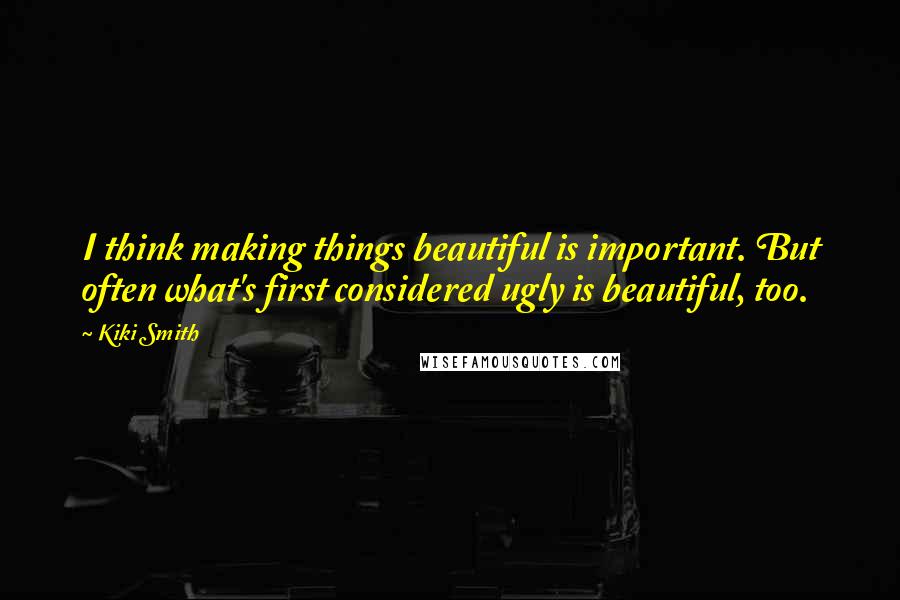 Kiki Smith Quotes: I think making things beautiful is important. But often what's first considered ugly is beautiful, too.