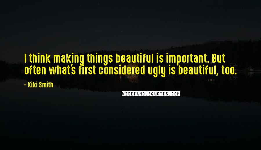 Kiki Smith Quotes: I think making things beautiful is important. But often what's first considered ugly is beautiful, too.