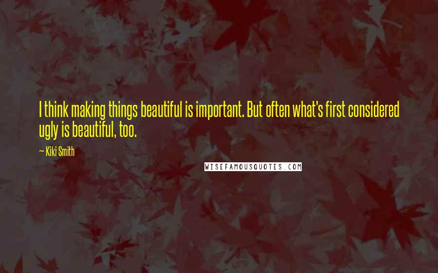 Kiki Smith Quotes: I think making things beautiful is important. But often what's first considered ugly is beautiful, too.