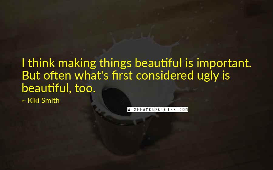 Kiki Smith Quotes: I think making things beautiful is important. But often what's first considered ugly is beautiful, too.