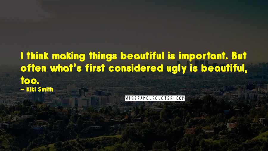 Kiki Smith Quotes: I think making things beautiful is important. But often what's first considered ugly is beautiful, too.