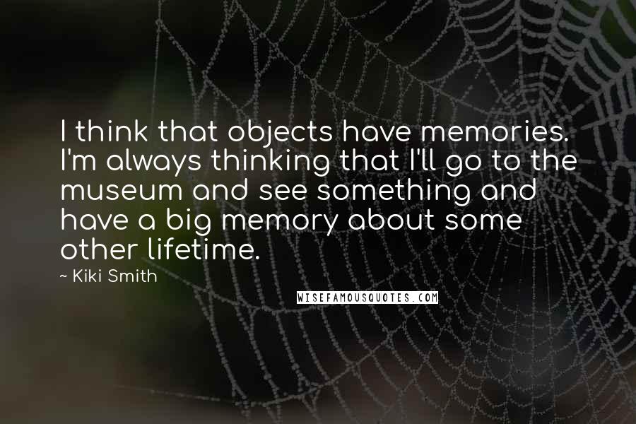 Kiki Smith Quotes: I think that objects have memories. I'm always thinking that I'll go to the museum and see something and have a big memory about some other lifetime.