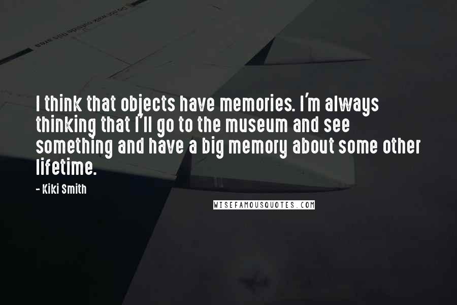 Kiki Smith Quotes: I think that objects have memories. I'm always thinking that I'll go to the museum and see something and have a big memory about some other lifetime.