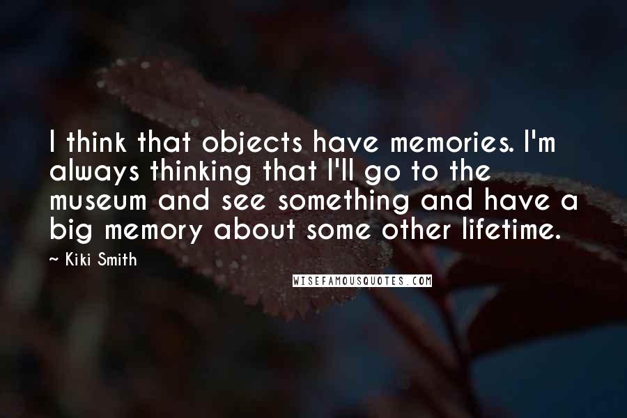 Kiki Smith Quotes: I think that objects have memories. I'm always thinking that I'll go to the museum and see something and have a big memory about some other lifetime.