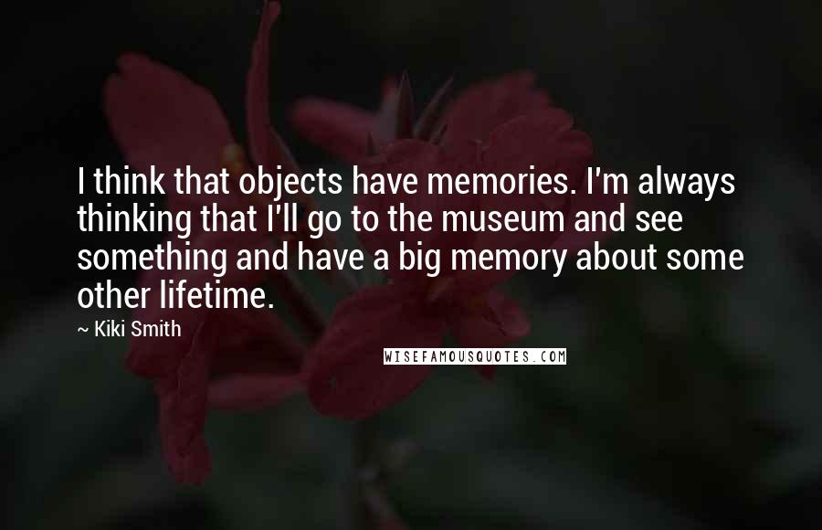 Kiki Smith Quotes: I think that objects have memories. I'm always thinking that I'll go to the museum and see something and have a big memory about some other lifetime.