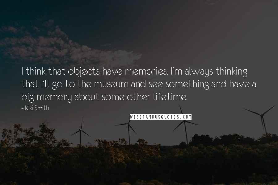 Kiki Smith Quotes: I think that objects have memories. I'm always thinking that I'll go to the museum and see something and have a big memory about some other lifetime.