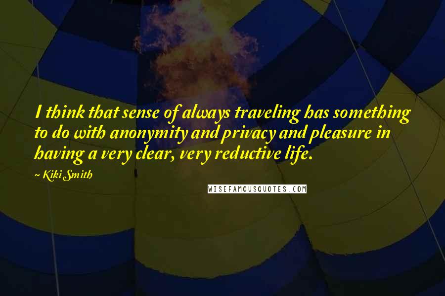 Kiki Smith Quotes: I think that sense of always traveling has something to do with anonymity and privacy and pleasure in having a very clear, very reductive life.