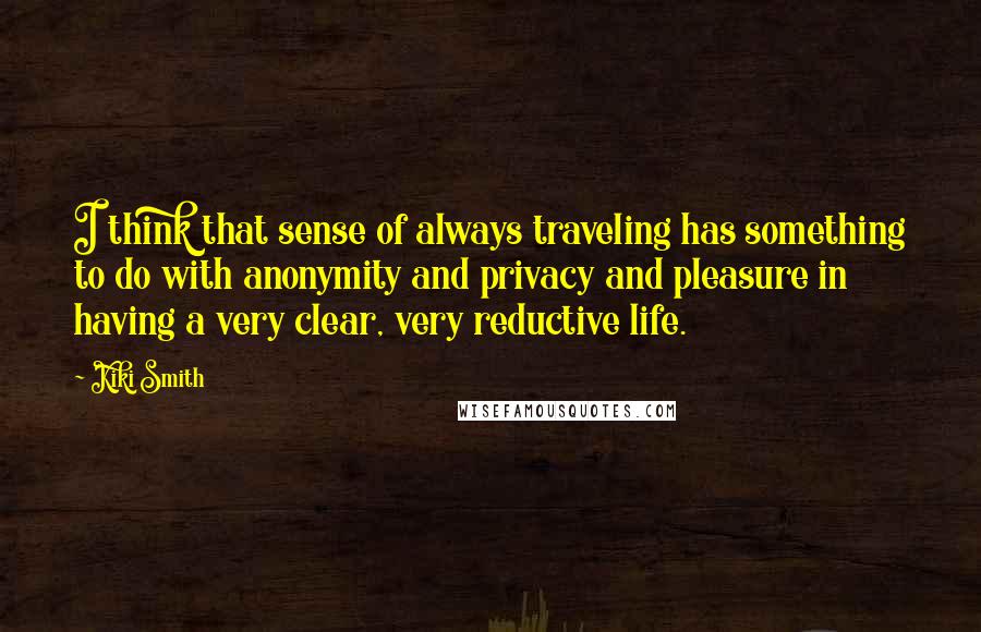 Kiki Smith Quotes: I think that sense of always traveling has something to do with anonymity and privacy and pleasure in having a very clear, very reductive life.