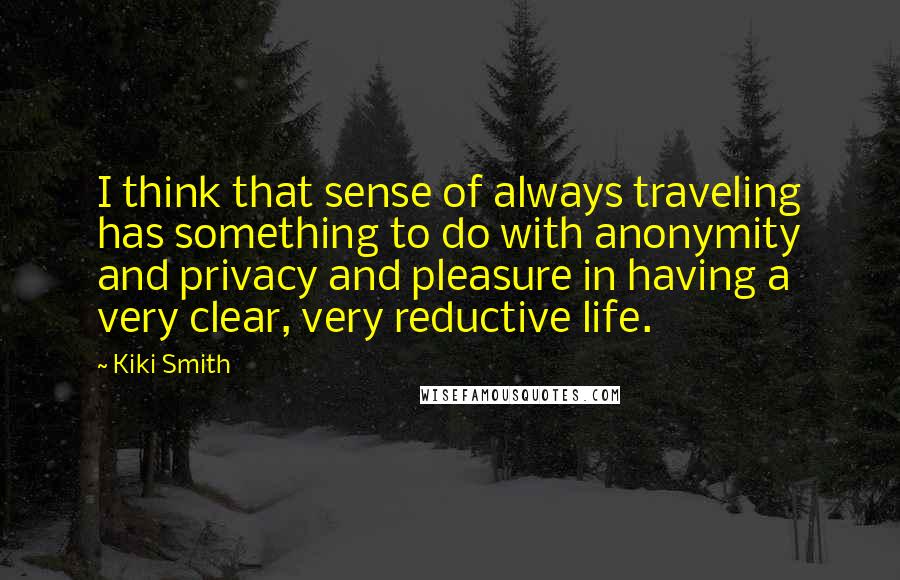 Kiki Smith Quotes: I think that sense of always traveling has something to do with anonymity and privacy and pleasure in having a very clear, very reductive life.
