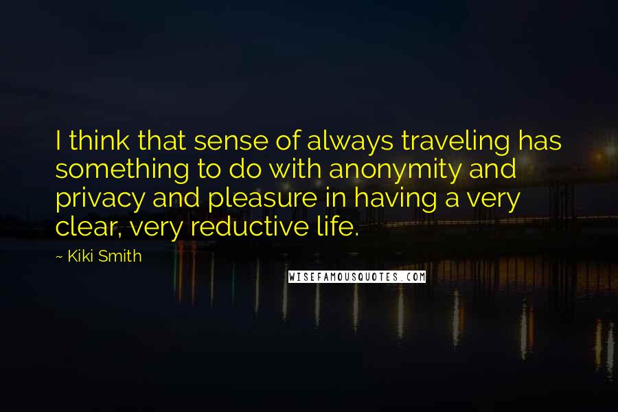 Kiki Smith Quotes: I think that sense of always traveling has something to do with anonymity and privacy and pleasure in having a very clear, very reductive life.