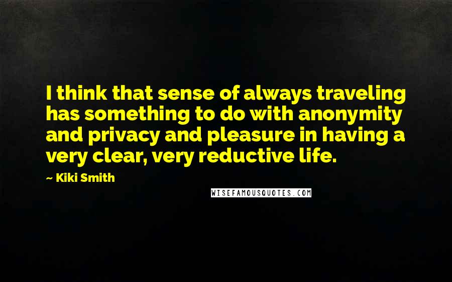 Kiki Smith Quotes: I think that sense of always traveling has something to do with anonymity and privacy and pleasure in having a very clear, very reductive life.