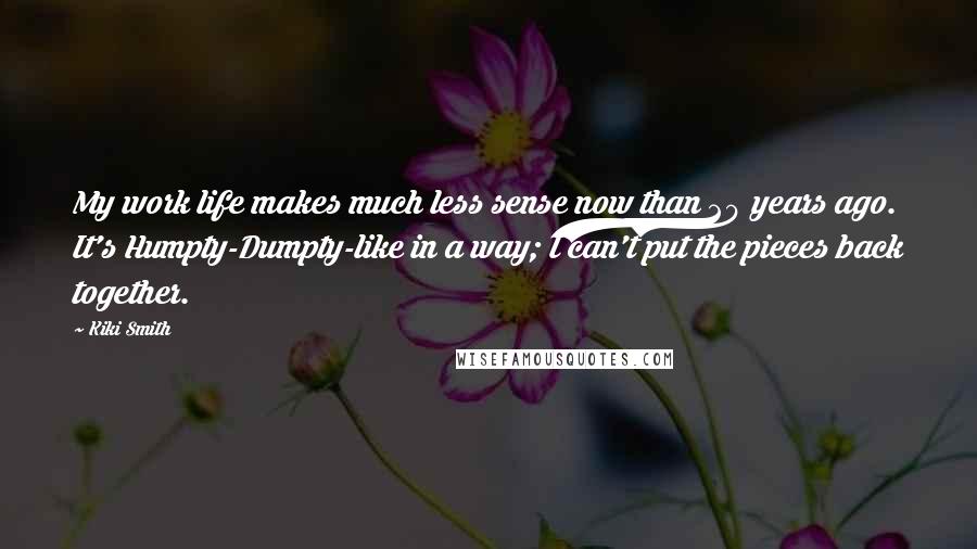 Kiki Smith Quotes: My work life makes much less sense now than 20 years ago. It's Humpty-Dumpty-like in a way; I can't put the pieces back together.