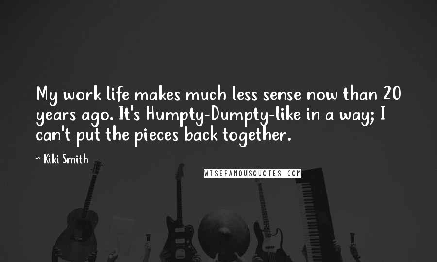 Kiki Smith Quotes: My work life makes much less sense now than 20 years ago. It's Humpty-Dumpty-like in a way; I can't put the pieces back together.