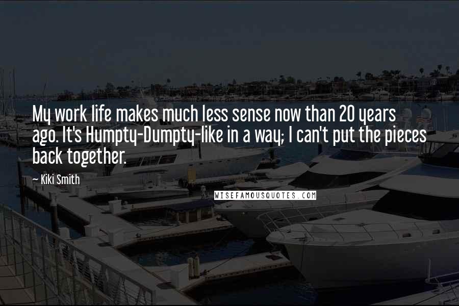 Kiki Smith Quotes: My work life makes much less sense now than 20 years ago. It's Humpty-Dumpty-like in a way; I can't put the pieces back together.