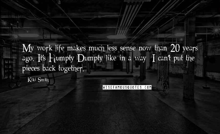 Kiki Smith Quotes: My work life makes much less sense now than 20 years ago. It's Humpty-Dumpty-like in a way; I can't put the pieces back together.