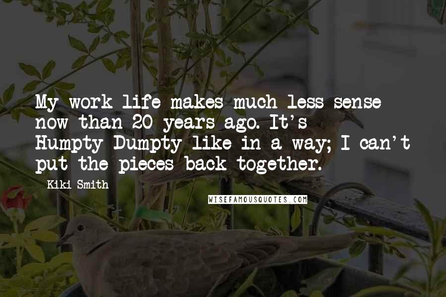 Kiki Smith Quotes: My work life makes much less sense now than 20 years ago. It's Humpty-Dumpty-like in a way; I can't put the pieces back together.