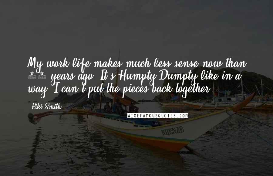 Kiki Smith Quotes: My work life makes much less sense now than 20 years ago. It's Humpty-Dumpty-like in a way; I can't put the pieces back together.
