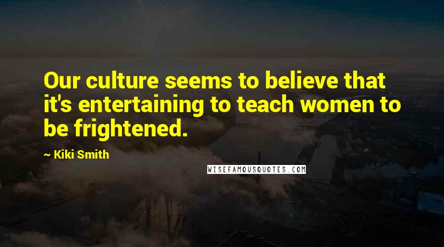Kiki Smith Quotes: Our culture seems to believe that it's entertaining to teach women to be frightened.
