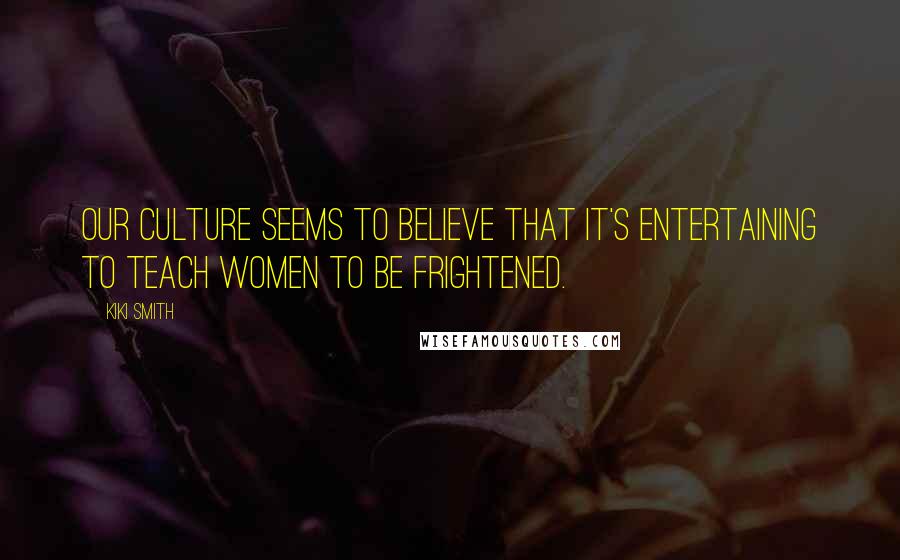 Kiki Smith Quotes: Our culture seems to believe that it's entertaining to teach women to be frightened.