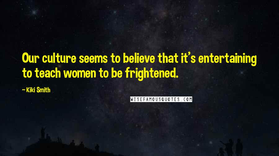 Kiki Smith Quotes: Our culture seems to believe that it's entertaining to teach women to be frightened.