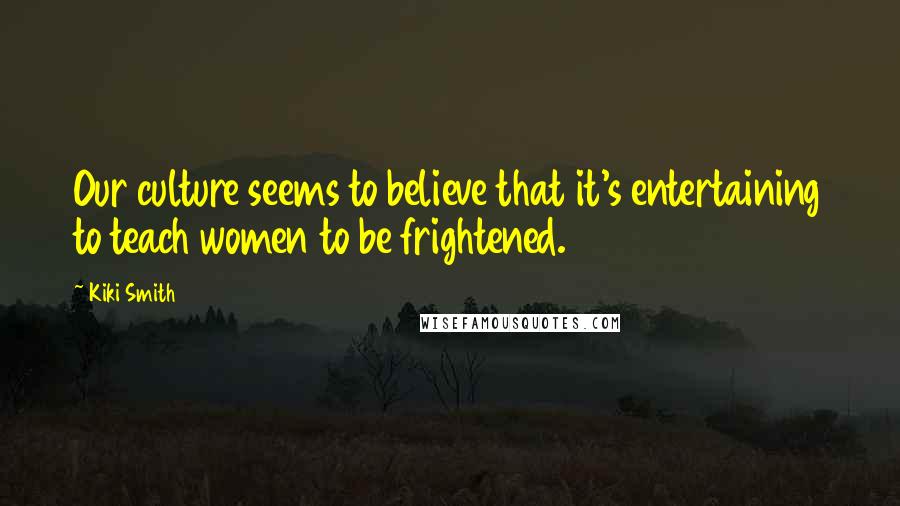Kiki Smith Quotes: Our culture seems to believe that it's entertaining to teach women to be frightened.