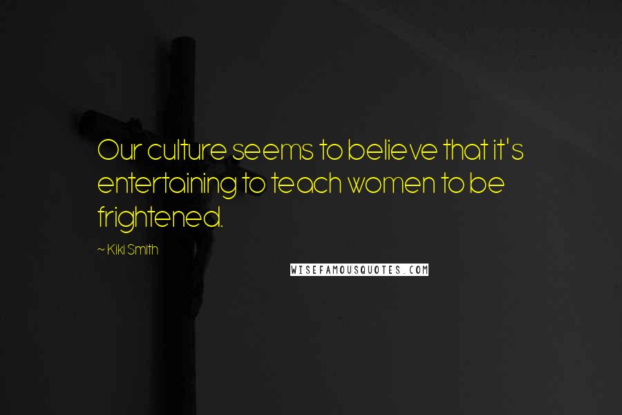 Kiki Smith Quotes: Our culture seems to believe that it's entertaining to teach women to be frightened.