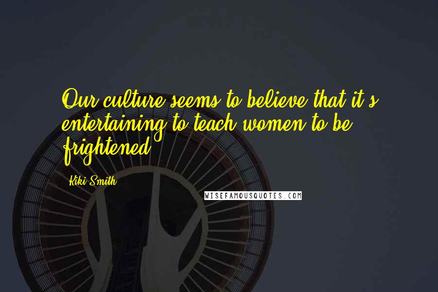 Kiki Smith Quotes: Our culture seems to believe that it's entertaining to teach women to be frightened.