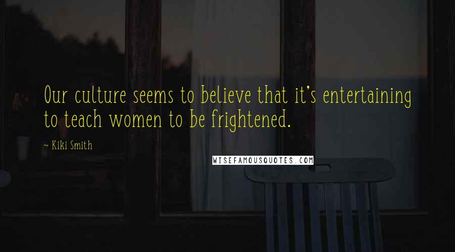 Kiki Smith Quotes: Our culture seems to believe that it's entertaining to teach women to be frightened.
