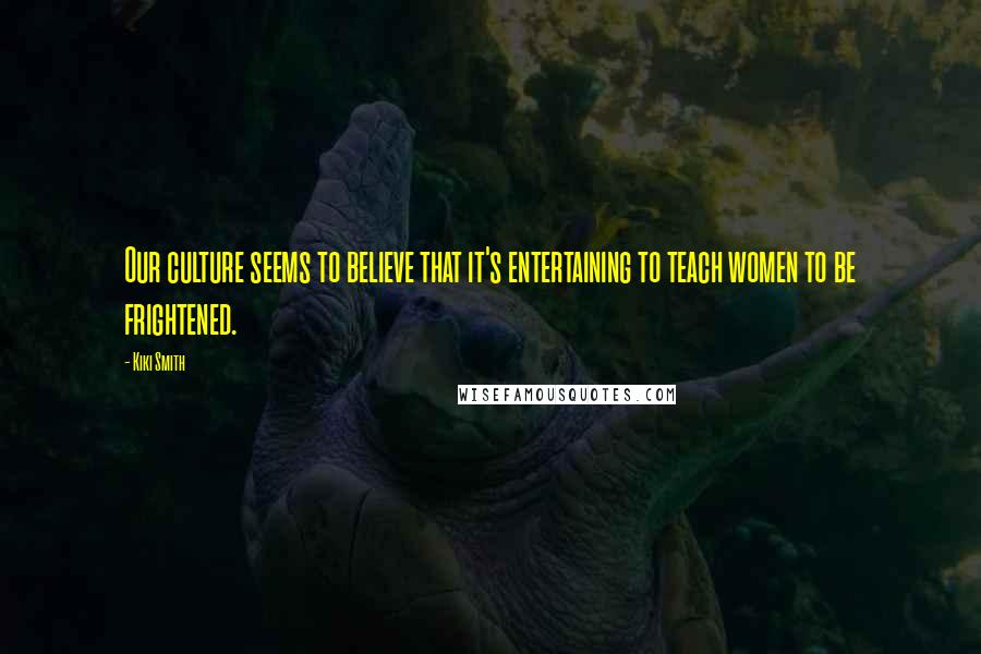 Kiki Smith Quotes: Our culture seems to believe that it's entertaining to teach women to be frightened.