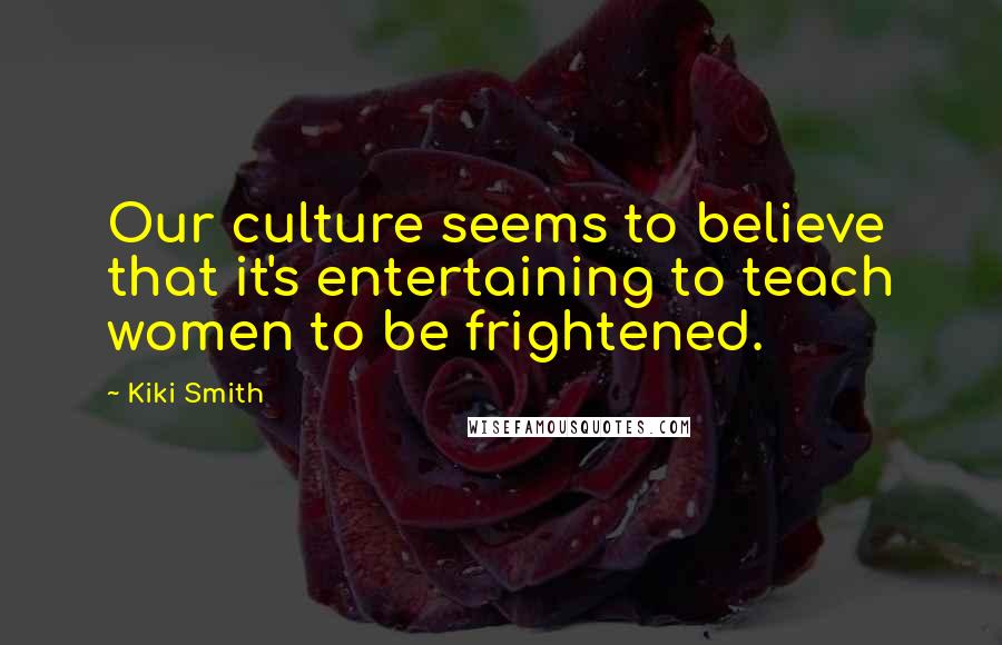 Kiki Smith Quotes: Our culture seems to believe that it's entertaining to teach women to be frightened.