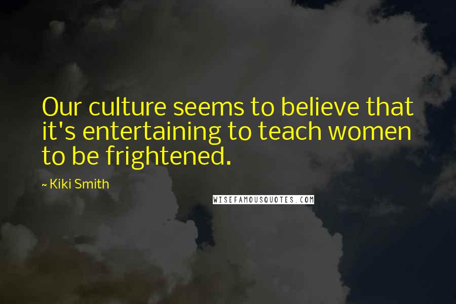 Kiki Smith Quotes: Our culture seems to believe that it's entertaining to teach women to be frightened.