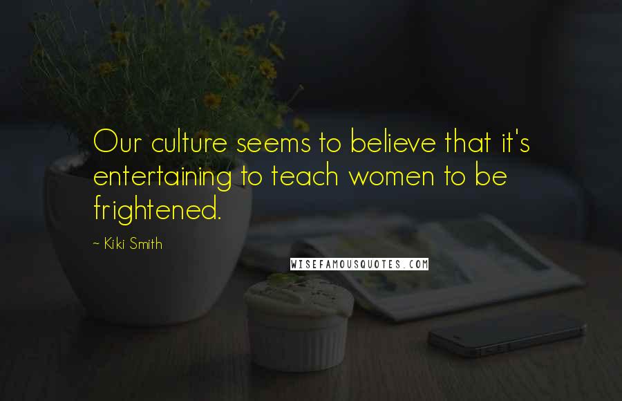 Kiki Smith Quotes: Our culture seems to believe that it's entertaining to teach women to be frightened.
