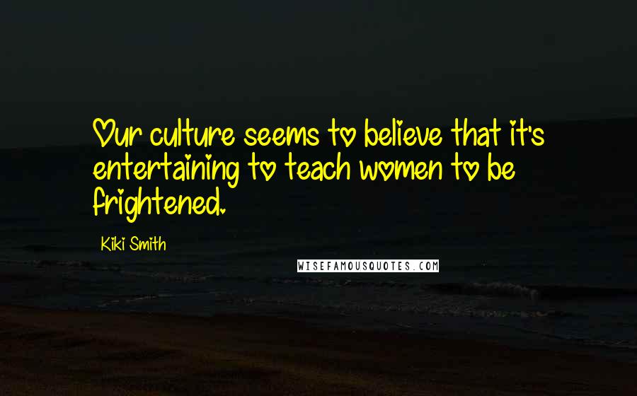 Kiki Smith Quotes: Our culture seems to believe that it's entertaining to teach women to be frightened.