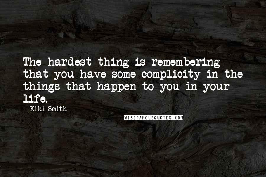 Kiki Smith Quotes: The hardest thing is remembering that you have some complicity in the things that happen to you in your life.