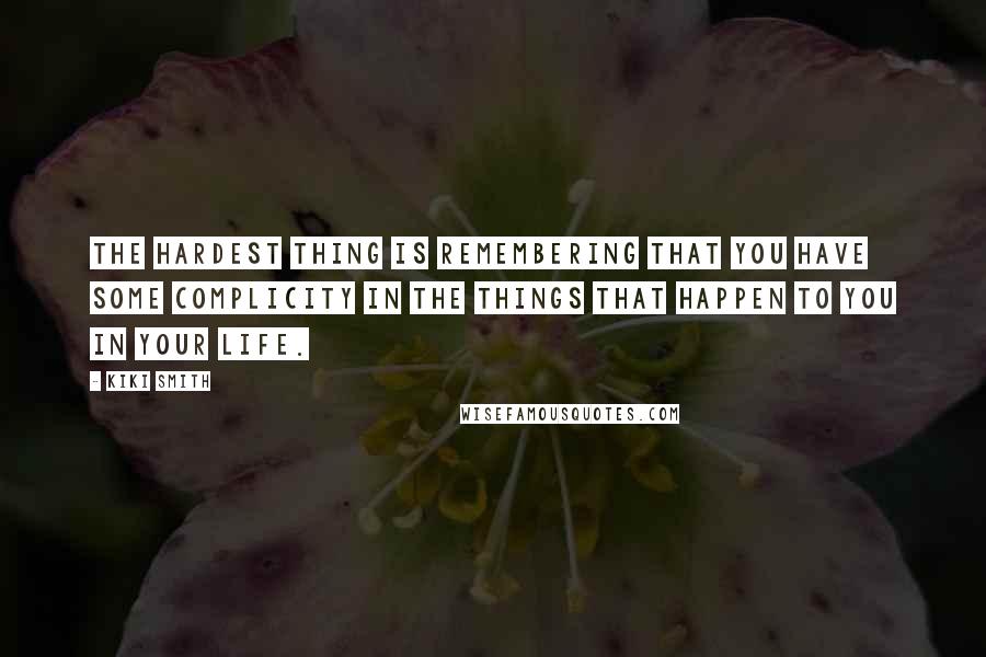 Kiki Smith Quotes: The hardest thing is remembering that you have some complicity in the things that happen to you in your life.