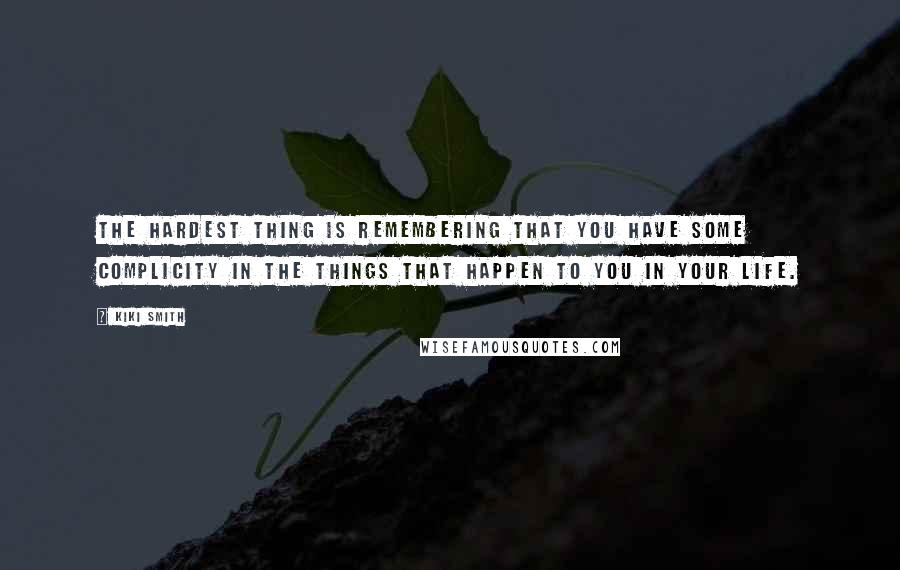 Kiki Smith Quotes: The hardest thing is remembering that you have some complicity in the things that happen to you in your life.