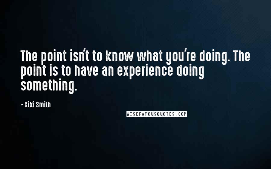 Kiki Smith Quotes: The point isn't to know what you're doing. The point is to have an experience doing something.