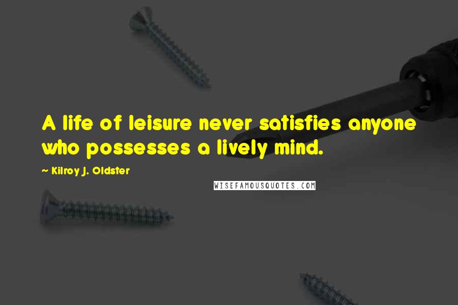 Kilroy J. Oldster Quotes: A life of leisure never satisfies anyone who possesses a lively mind.