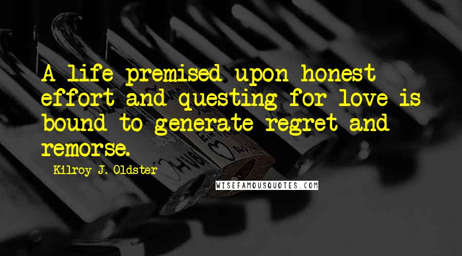 Kilroy J. Oldster Quotes: A life premised upon honest effort and questing for love is bound to generate regret and remorse.