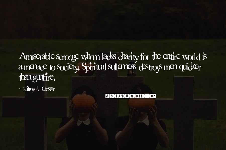 Kilroy J. Oldster Quotes: A miserable scrooge whom lacks charity for the entire world is a menace to society. Spiritual sullenness destroys men quicker than gunfire.