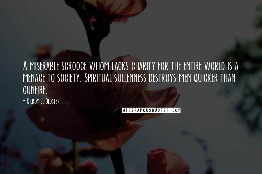 Kilroy J. Oldster Quotes: A miserable scrooge whom lacks charity for the entire world is a menace to society. Spiritual sullenness destroys men quicker than gunfire.