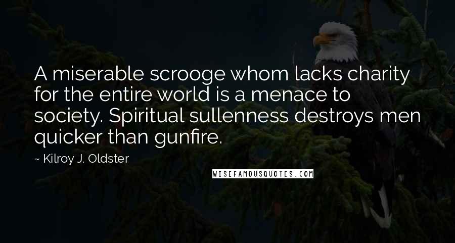 Kilroy J. Oldster Quotes: A miserable scrooge whom lacks charity for the entire world is a menace to society. Spiritual sullenness destroys men quicker than gunfire.