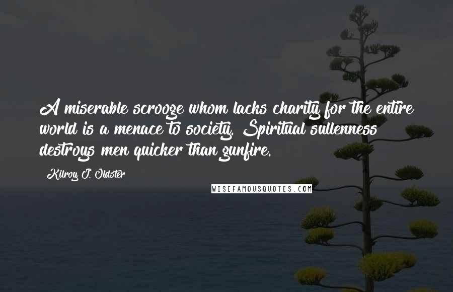 Kilroy J. Oldster Quotes: A miserable scrooge whom lacks charity for the entire world is a menace to society. Spiritual sullenness destroys men quicker than gunfire.