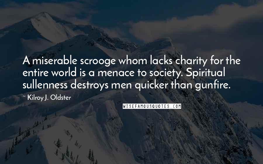 Kilroy J. Oldster Quotes: A miserable scrooge whom lacks charity for the entire world is a menace to society. Spiritual sullenness destroys men quicker than gunfire.