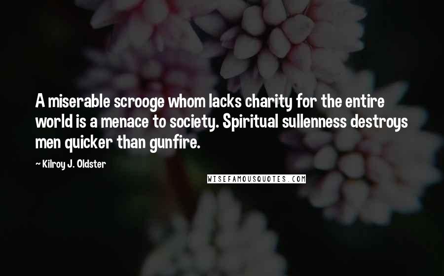 Kilroy J. Oldster Quotes: A miserable scrooge whom lacks charity for the entire world is a menace to society. Spiritual sullenness destroys men quicker than gunfire.